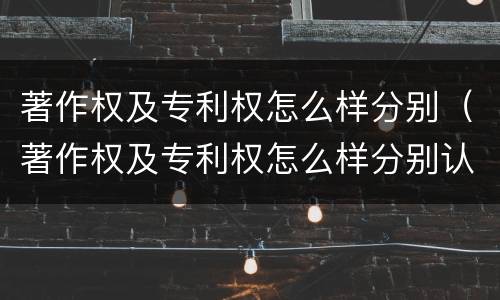 著作权及专利权怎么样分别（著作权及专利权怎么样分别认定）