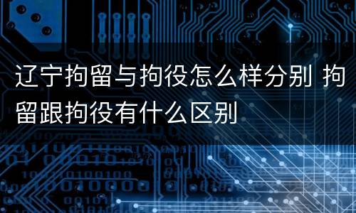 辽宁拘留与拘役怎么样分别 拘留跟拘役有什么区别