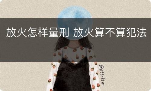 放火怎样量刑 放火算不算犯法