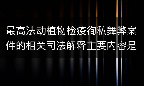 最高法动植物检疫徇私舞弊案件的相关司法解释主要内容是什么