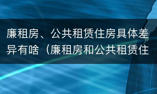 廉租房、公共租赁住房具体差异有啥（廉租房和公共租赁住房的区别）