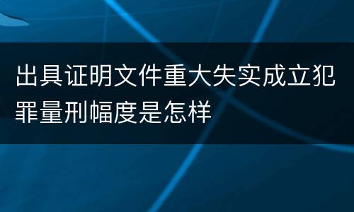 出具证明文件重大失实成立犯罪量刑幅度是怎样