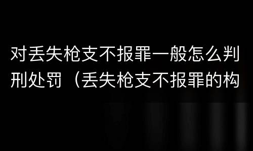 对丢失枪支不报罪一般怎么判刑处罚（丢失枪支不报罪的构成要件）