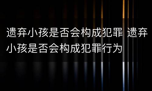 遗弃小孩是否会构成犯罪 遗弃小孩是否会构成犯罪行为