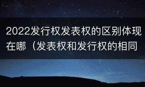 2022发行权发表权的区别体现在哪（发表权和发行权的相同点）