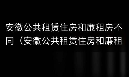 安徽公共租赁住房和廉租房不同（安徽公共租赁住房和廉租房不同吗）