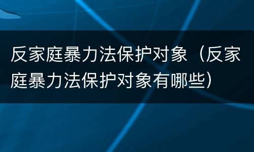 反家庭暴力法保护对象（反家庭暴力法保护对象有哪些）
