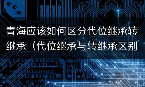 青海应该如何区分代位继承转继承（代位继承与转继承区别）