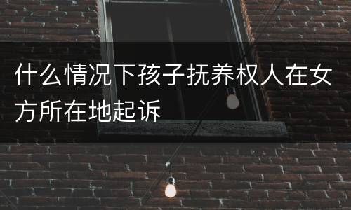 什么情况下孩子抚养权人在女方所在地起诉