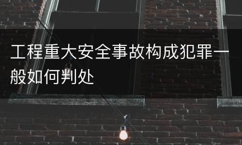 工程重大安全事故构成犯罪一般如何判处