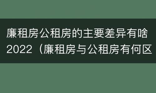 廉租房公租房的主要差异有啥2022（廉租房与公租房有何区别）