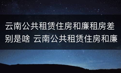 云南公共租赁住房和廉租房差别是啥 云南公共租赁住房和廉租房差别是啥呢