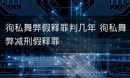 徇私舞弊假释罪判几年 徇私舞弊减刑假释罪