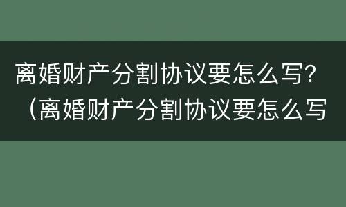 离婚财产分割协议要怎么写？（离婚财产分割协议要怎么写才有效）