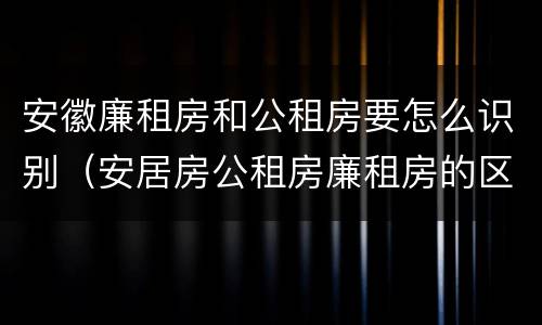 安徽廉租房和公租房要怎么识别（安居房公租房廉租房的区别）