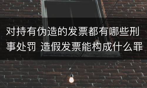 对持有伪造的发票都有哪些刑事处罚 造假发票能构成什么罪