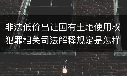 非法低价出让国有土地使用权犯罪相关司法解释规定是怎样的