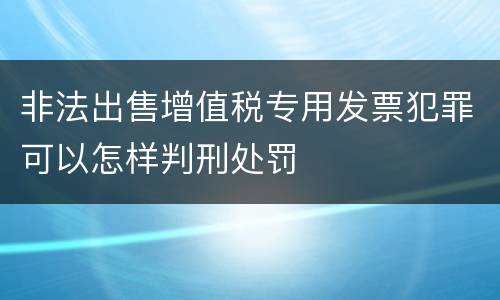非法出售增值税专用发票犯罪可以怎样判刑处罚