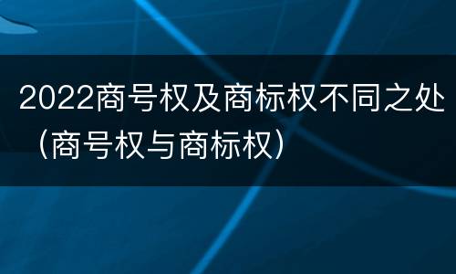 2022商号权及商标权不同之处（商号权与商标权）