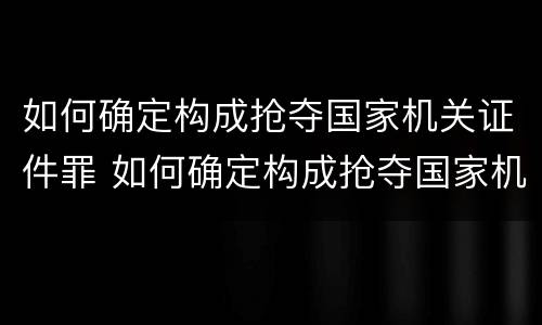 如何确定构成抢夺国家机关证件罪 如何确定构成抢夺国家机关证件罪行