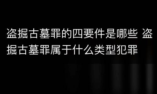 盗掘古墓罪的四要件是哪些 盗掘古墓罪属于什么类型犯罪