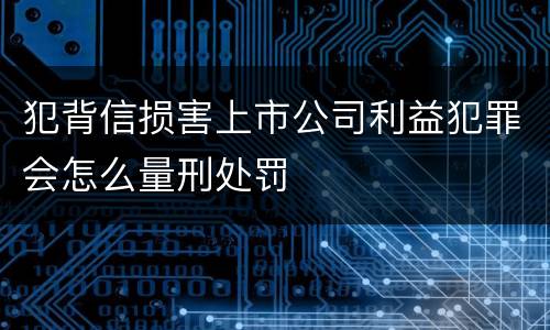 犯背信损害上市公司利益犯罪会怎么量刑处罚
