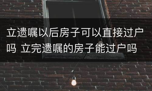 立遗嘱以后房子可以直接过户吗 立完遗嘱的房子能过户吗