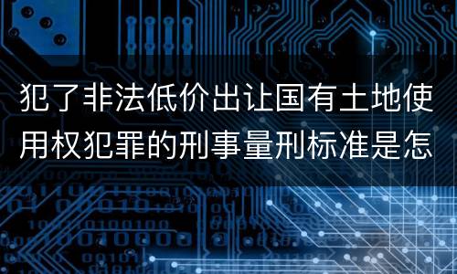 犯了非法低价出让国有土地使用权犯罪的刑事量刑标准是怎样的