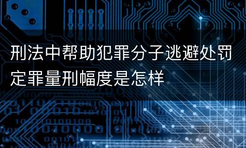 刑法中帮助犯罪分子逃避处罚定罪量刑幅度是怎样