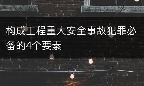 构成工程重大安全事故犯罪必备的4个要素