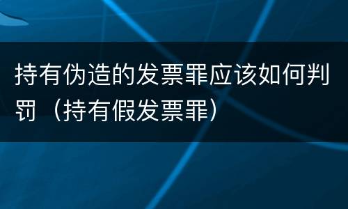 持有伪造的发票罪应该如何判罚（持有假发票罪）