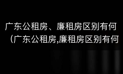广东公租房、廉租房区别有何（广东公租房,廉租房区别有何标准）