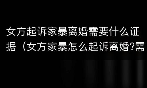 女方起诉家暴离婚需要什么证据（女方家暴怎么起诉离婚?需要什么证据）