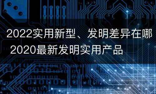 2022实用新型、发明差异在哪 2020最新发明实用产品