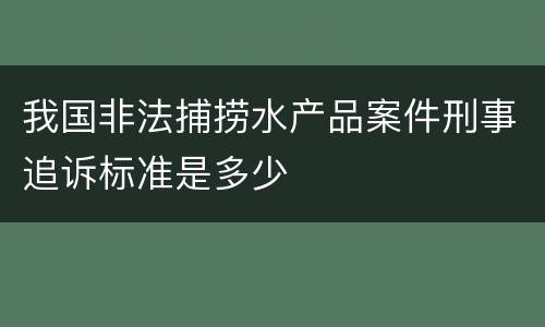 我国非法捕捞水产品案件刑事追诉标准是多少
