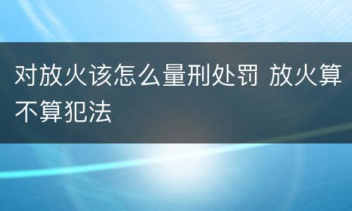 对放火该怎么量刑处罚 放火算不算犯法