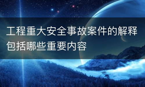 工程重大安全事故案件的解释包括哪些重要内容