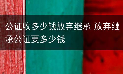 公证收多少钱放弃继承 放弃继承公证要多少钱