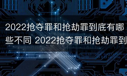 2022抢夺罪和抢劫罪到底有哪些不同 2022抢夺罪和抢劫罪到底有哪些不同呢