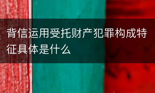 背信运用受托财产犯罪构成特征具体是什么
