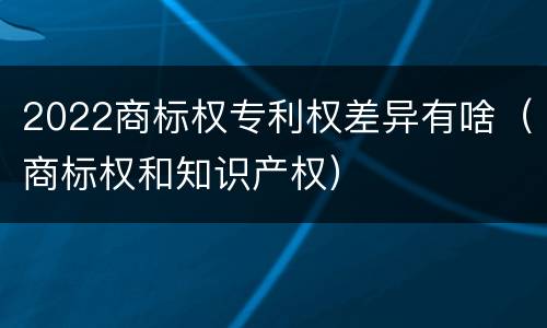 2022商标权专利权差异有啥（商标权和知识产权）