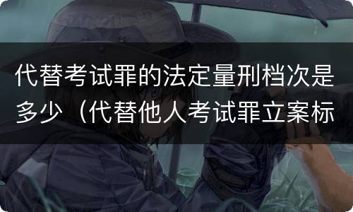 代替考试罪的法定量刑档次是多少（代替他人考试罪立案标准）