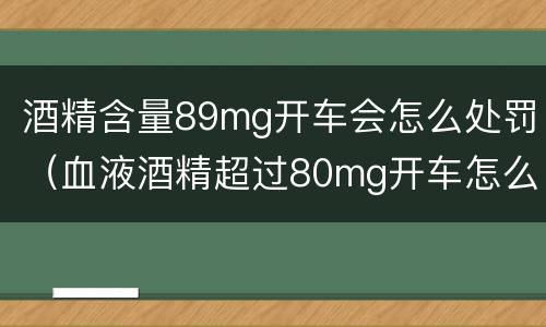 酒精含量89mg开车会怎么处罚（血液酒精超过80mg开车怎么处罚）