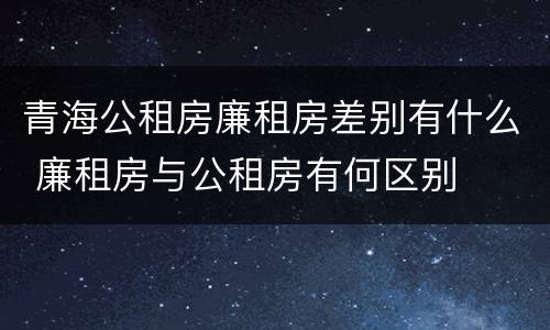 青海公租房廉租房差别有什么 廉租房与公租房有何区别