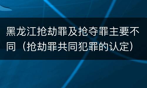 黑龙江抢劫罪及抢夺罪主要不同（抢劫罪共同犯罪的认定）