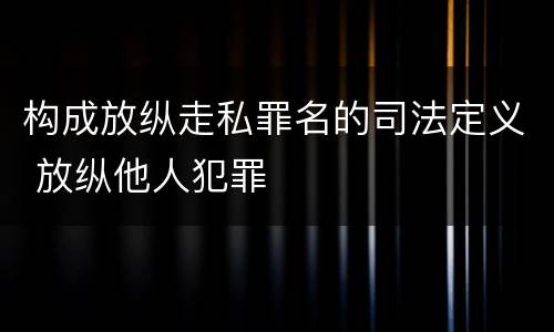 构成放纵走私罪名的司法定义 放纵他人犯罪
