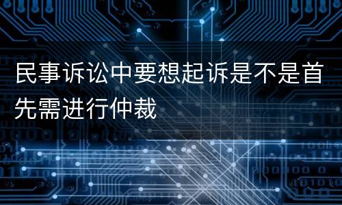 民事诉讼中要想起诉是不是首先需进行仲裁