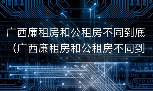 广西廉租房和公租房不同到底（广西廉租房和公租房不同到底怎么办）