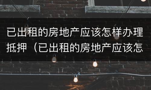 已出租的房地产应该怎样办理抵押（已出租的房地产应该怎样办理抵押登记手续）
