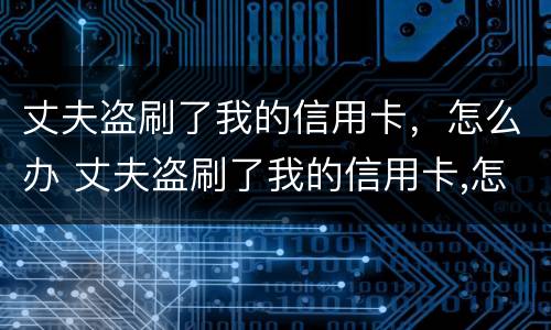 丈夫盗刷了我的信用卡，怎么办 丈夫盗刷了我的信用卡,怎么办呢